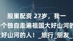 股巢配资 27岁，我一定会成为一个独自走遍祖国大好山河的人！_旅行_朋友_景点