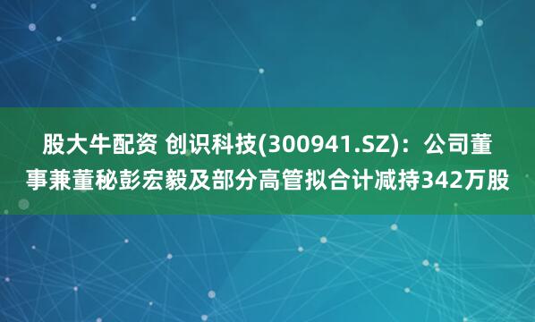 股大牛配资 创识科技(300941.SZ)：公司董事兼董秘彭宏毅及部分高管拟合计减持342万股