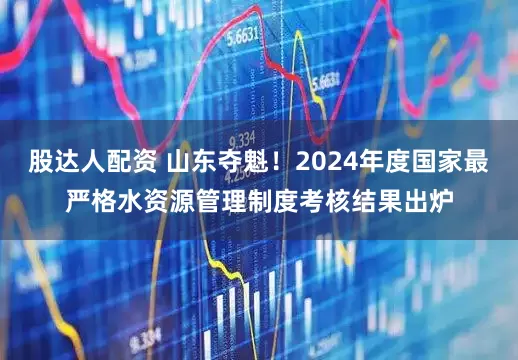 股达人配资 山东夺魁！2024年度国家最严格水资源管理制度考核结果出炉