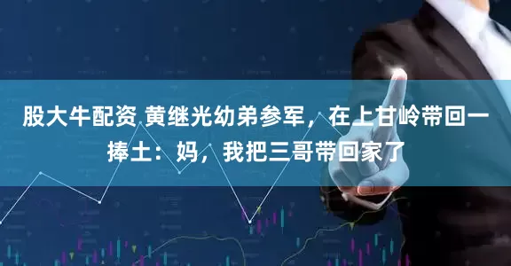 股大牛配资 黄继光幼弟参军，在上甘岭带回一捧土：妈，我把三哥带回家了